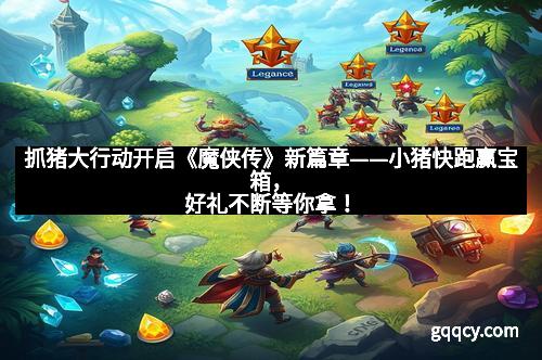抓猪大行动开启《魔侠传》新篇章——小猪快跑赢宝箱，好礼不断等你拿！